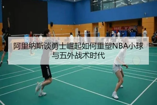 阿里纳斯谈勇士崛起如何重塑NBA小球与五外战术时代